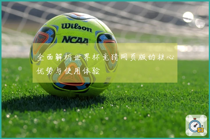 全面解析世界杯竞猜网页版的核心优势与使用体验