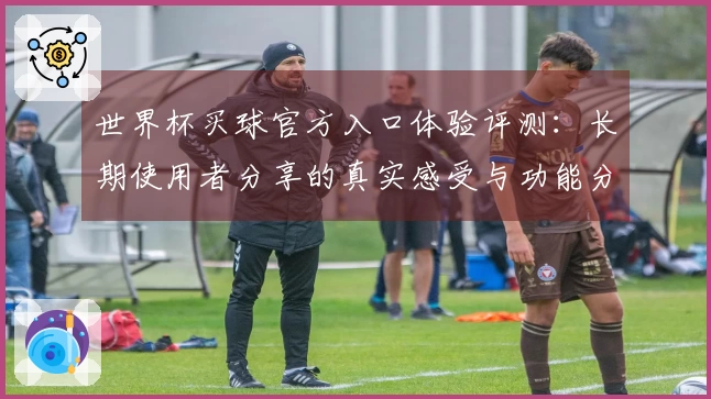世界杯买球官方入口体验评测：长期使用者分享的真实感受与功能分析